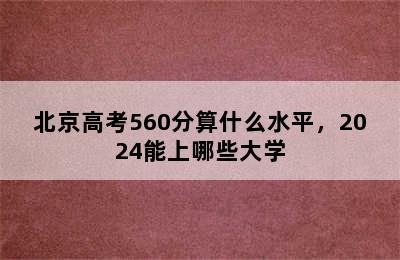 北京高考560分算什么水平，2024能上哪些大学