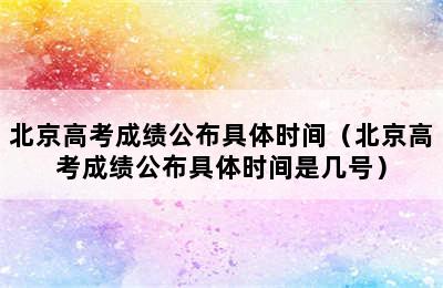 北京高考成绩公布具体时间（北京高考成绩公布具体时间是几号）