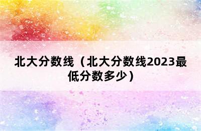 北大分数线（北大分数线2023最低分数多少）