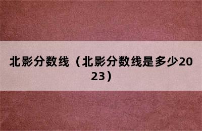 北影分数线（北影分数线是多少2023）