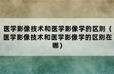 医学影像技术和医学影像学的区别（医学影像技术和医学影像学的区别在哪）