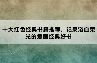 十大红色经典书籍推荐，记录浴血荣光的爱国经典好书