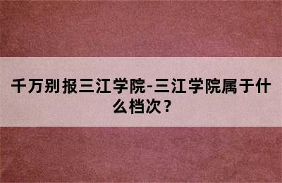 千万别报三江学院-三江学院属于什么档次？