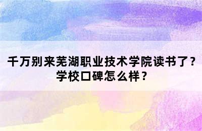 千万别来芜湖职业技术学院读书了？学校口碑怎么样？