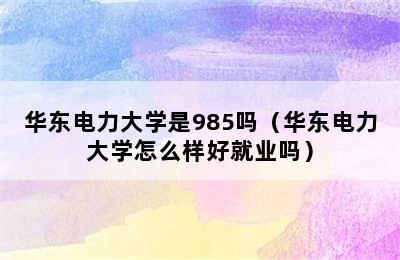 华东电力大学是985吗（华东电力大学怎么样好就业吗）