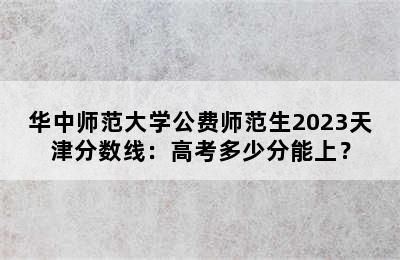 华中师范大学公费师范生2023天津分数线：高考多少分能上？