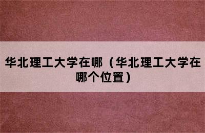 华北理工大学在哪（华北理工大学在哪个位置）
