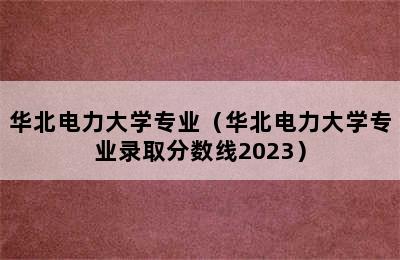 华北电力大学专业（华北电力大学专业录取分数线2023）