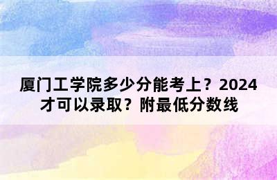 厦门工学院多少分能考上？2024才可以录取？附最低分数线