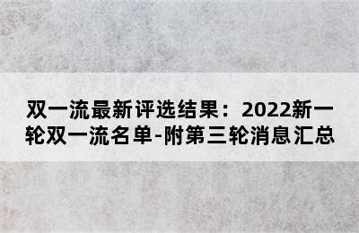 双一流最新评选结果：2022新一轮双一流名单-附第三轮消息汇总