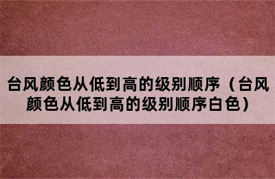 台风颜色从低到高的级别顺序（台风颜色从低到高的级别顺序白色）