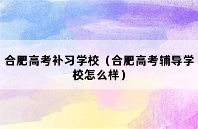 合肥高考补习学校（合肥高考辅导学校怎么样）