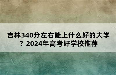 吉林340分左右能上什么好的大学？2024年高考好学校推荐