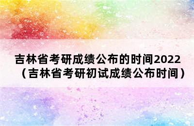 吉林省考研成绩公布的时间2022（吉林省考研初试成绩公布时间）