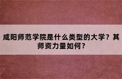 咸阳师范学院是什么类型的大学？其师资力量如何？