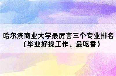 哈尔滨商业大学最厉害三个专业排名（毕业好找工作、最吃香）