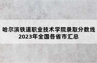 哈尔滨铁道职业技术学院录取分数线2023年全国各省市汇总