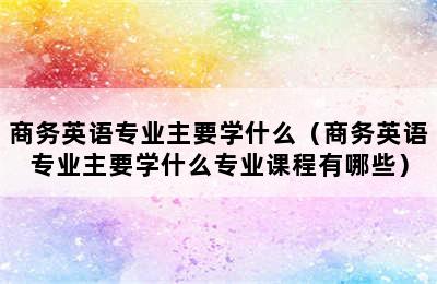 商务英语专业主要学什么（商务英语专业主要学什么专业课程有哪些）