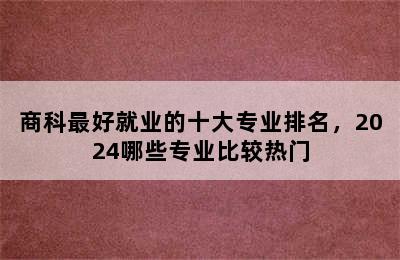 商科最好就业的十大专业排名，2024哪些专业比较热门