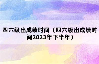 四六级出成绩时间（四六级出成绩时间2023年下半年）