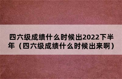 四六级成绩什么时候出2022下半年（四六级成绩什么时候出来啊）