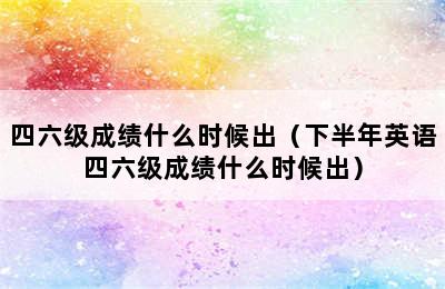 四六级成绩什么时候出（下半年英语四六级成绩什么时候出）