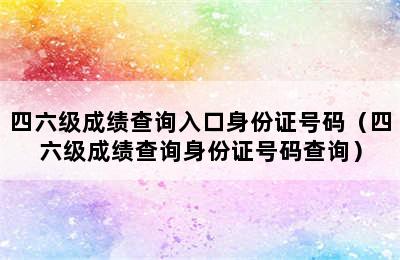 四六级成绩查询入口身份证号码（四六级成绩查询身份证号码查询）