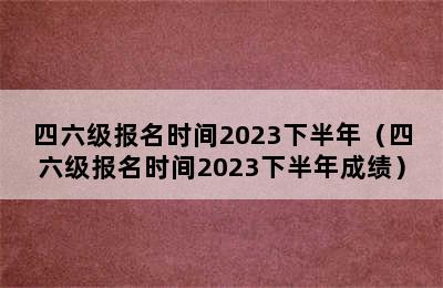 四六级报名时间2023下半年（四六级报名时间2023下半年成绩）