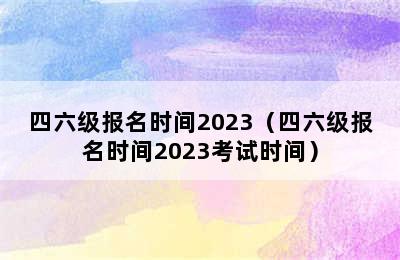 四六级报名时间2023（四六级报名时间2023考试时间）