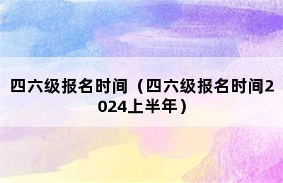 四六级报名时间（四六级报名时间2024上半年）