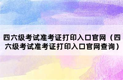 四六级考试准考证打印入口官网（四六级考试准考证打印入口官网查询）