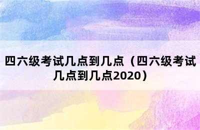 四六级考试几点到几点（四六级考试几点到几点2020）