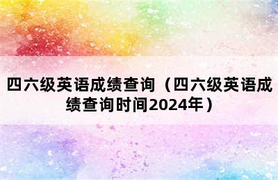 四六级英语成绩查询（四六级英语成绩查询时间2024年）