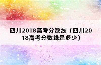 四川2018高考分数线（四川2018高考分数线是多少）