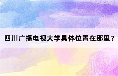 四川广播电视大学具体位置在那里？