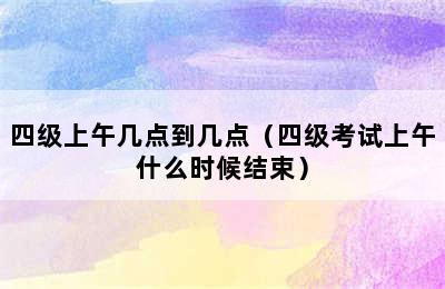 四级上午几点到几点（四级考试上午什么时候结束）