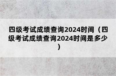 四级考试成绩查询2024时间（四级考试成绩查询2024时间是多少）