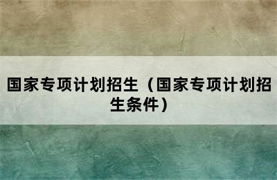 国家专项计划招生（国家专项计划招生条件）