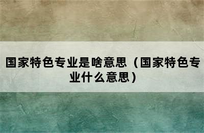 国家特色专业是啥意思（国家特色专业什么意思）