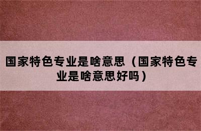 国家特色专业是啥意思（国家特色专业是啥意思好吗）