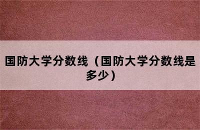 国防大学分数线（国防大学分数线是多少）