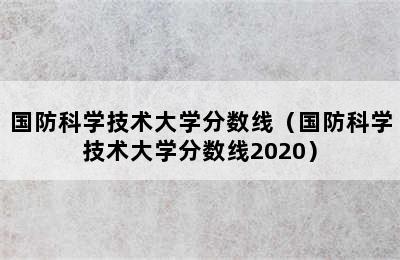 国防科学技术大学分数线（国防科学技术大学分数线2020）