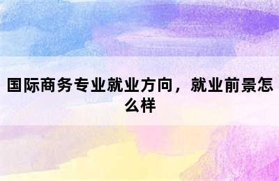 国际商务专业就业方向，就业前景怎么样