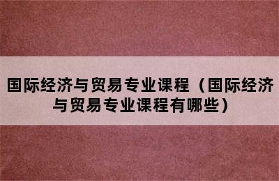 国际经济与贸易专业课程（国际经济与贸易专业课程有哪些）