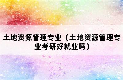 土地资源管理专业（土地资源管理专业考研好就业吗）