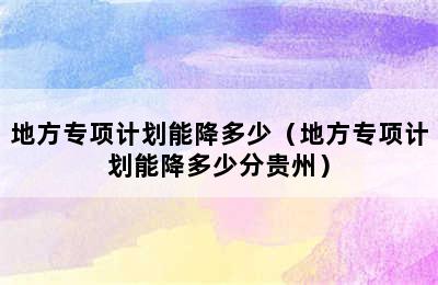 地方专项计划能降多少（地方专项计划能降多少分贵州）