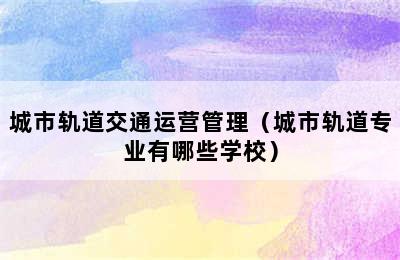 城市轨道交通运营管理（城市轨道专业有哪些学校）