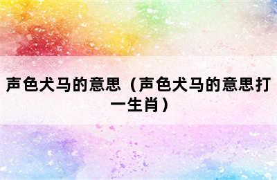 声色犬马的意思（声色犬马的意思打一生肖）