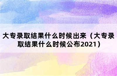 大专录取结果什么时候出来（大专录取结果什么时候公布2021）