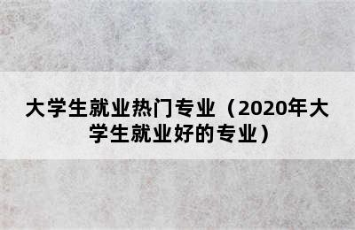 大学生就业热门专业（2020年大学生就业好的专业）